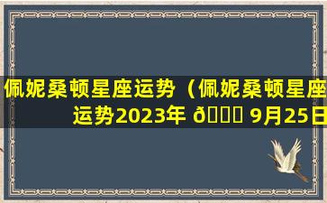 佩妮桑顿星座运势（佩妮桑顿星座运势2023年 🐒 9月25日一10月1日）